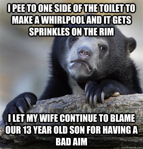 I pee to one side of the toilet to make a Whirlpool and it gets sprinkles on the rim I let my wife continue to blame our 13 year old son for having a bad aim  Confession Bear