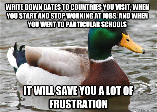 Write down dates to countries you visit, when you start and stop working at jobs, and when you went to particular schools  it will save you a lot of frustration   Actual Advice Mallard