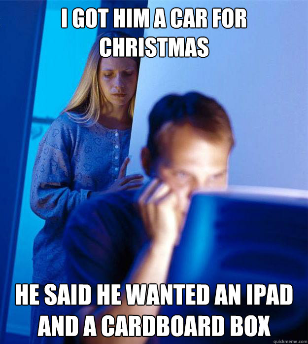 I got him a car for christmas He said he wanted an ipad and a cardboard box  Redditors Wife