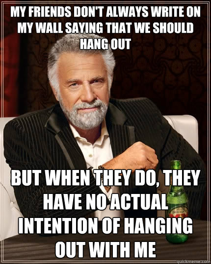 My friends don't always write on my wall saying that we should hang out but when they do, they have no actual intention of hanging out with me  The Most Interesting Man In The World