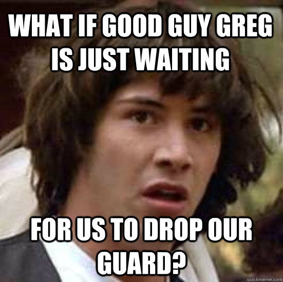 what if good guy greg is just waiting for us to drop our guard?  conspiracy keanu