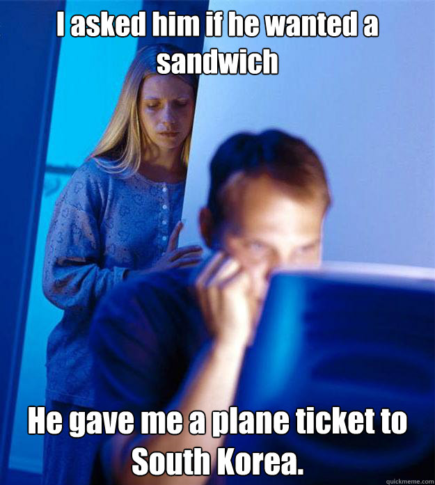 I asked him if he wanted a sandwich He gave me a plane ticket to  South Korea.  Redditors Wife