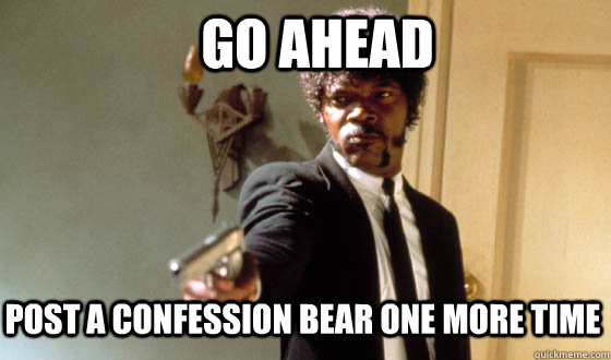 Go ahead post a confession bear one more time  