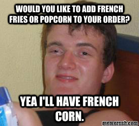 Would you like to add french fries or popcorn to your order? Yea I'll have french corn.   