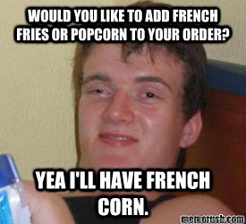 Would you like to add french fries or popcorn to your order? Yea I'll have french corn.  - Would you like to add french fries or popcorn to your order? Yea I'll have french corn.   really high kid