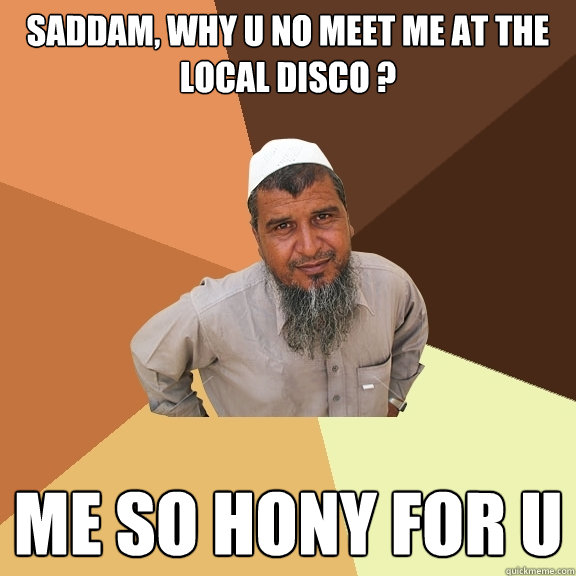 Saddam, why u no meet me at the local disco ? Me so hony for U  Ordinary Muslim Man