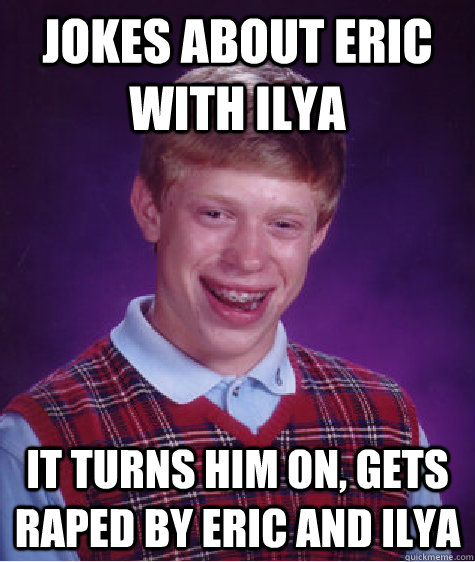 jokes about eric with ilya it turns him on, gets raped by eric and ilya  Bad Luck Brian