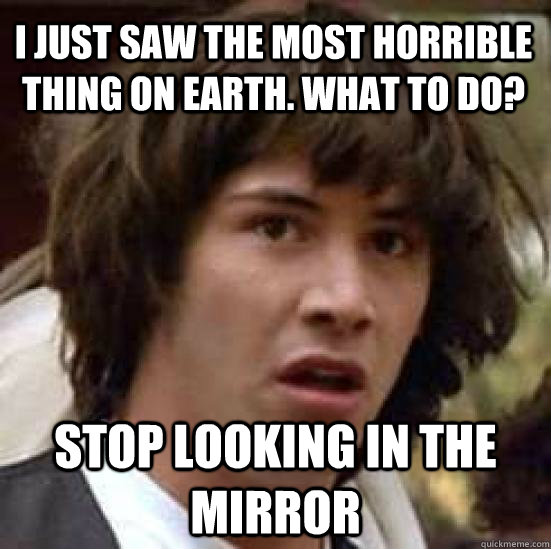 I just saw the most horrible thing on earth. What to do? STOP LOOKING IN THE MIRROR  conspiracy keanu