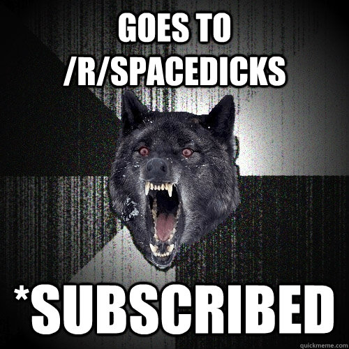 Goes to /r/Spacedicks *Subscribed  Insanity Wolf