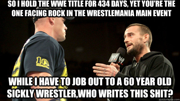 so i hold the wwe title for 434 days, yet you're the one facing rock in the wrestlemania main event while i have to job out to a 60 year old sickly wrestler,who writes this shit? - so i hold the wwe title for 434 days, yet you're the one facing rock in the wrestlemania main event while i have to job out to a 60 year old sickly wrestler,who writes this shit?  wwe cm punk