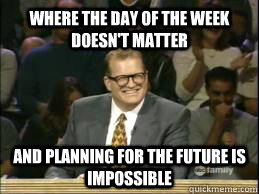 Where the day of the week doesn't matter and planning for the future is impossible  whose line drew