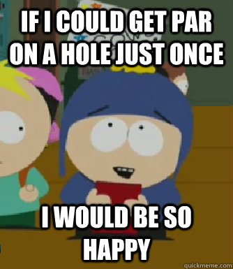 If I could get par on a hole just once I would be so happy  Craig - I would be so happy