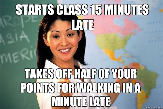 Starts class 15 minutes late Takes off half of your points for walking in a minute late  Unhelpful High School Teacher