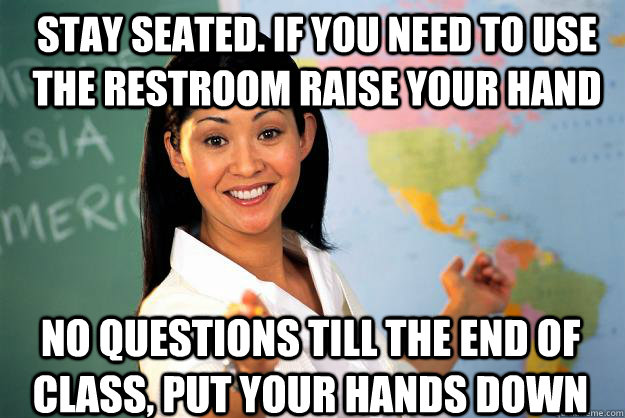 stay seated. If you need to use the restroom raise your hand No questions till the end of class, Put your hands down  Unhelpful High School Teacher