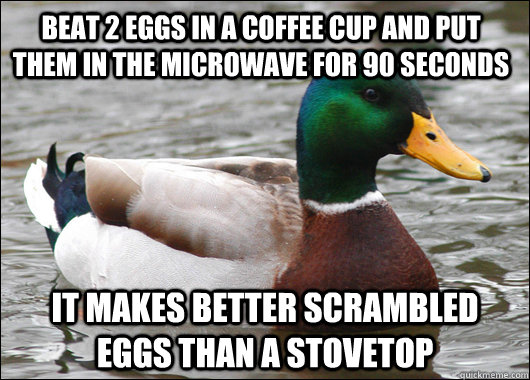 Beat 2 eggs in a coffee cup and put them in the microwave for 90 seconds it makes better scrambled eggs than a stovetop - Beat 2 eggs in a coffee cup and put them in the microwave for 90 seconds it makes better scrambled eggs than a stovetop  Actual Advice Mallard