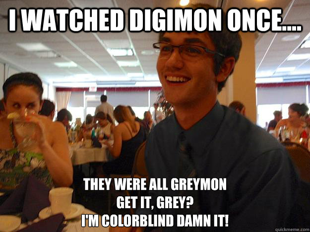 I watched Digimon once.... They were all greymon
Get it, grey?
I'm colorblind damn it!  