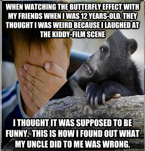 When watching The Butterfly Effect with my friends when I was 12 years-old, They thought i was weird because I laughed at the kiddy-film scene I thought it was supposed to be funny.  This is how I found out what my uncle did to me was wrong. - When watching The Butterfly Effect with my friends when I was 12 years-old, They thought i was weird because I laughed at the kiddy-film scene I thought it was supposed to be funny.  This is how I found out what my uncle did to me was wrong.  Misc
