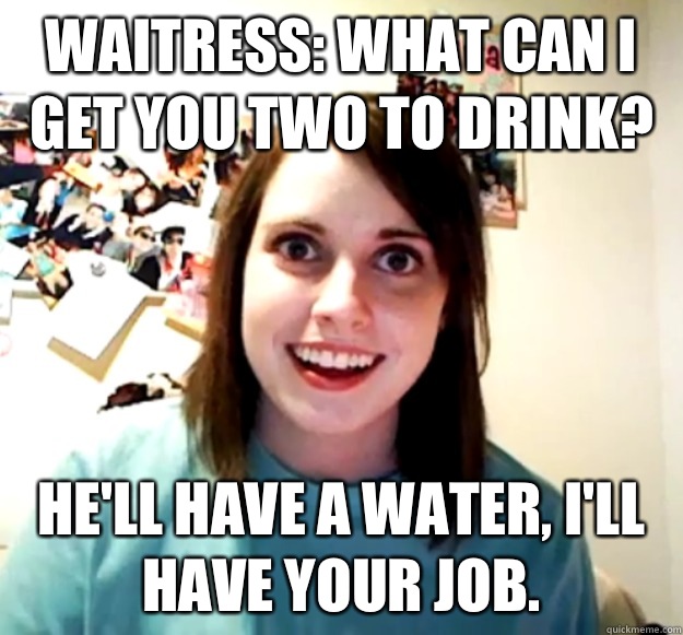Waitress: what can I get you two to drink?  He'll have a water, I'll have your job.   Overly Attached Girlfriend