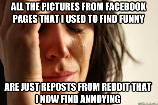 All the pictures from facebook pages that I used to find funny are just reposts from reddit that I now find annoying  