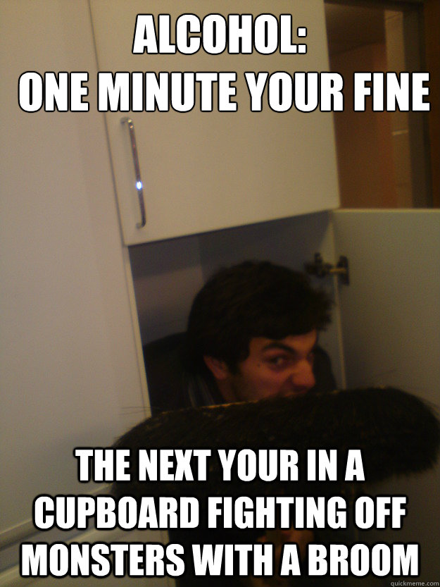 Alcohol:
 one minute your fine The next your in a cupboard fighting off monsters with a broom  Alcohol