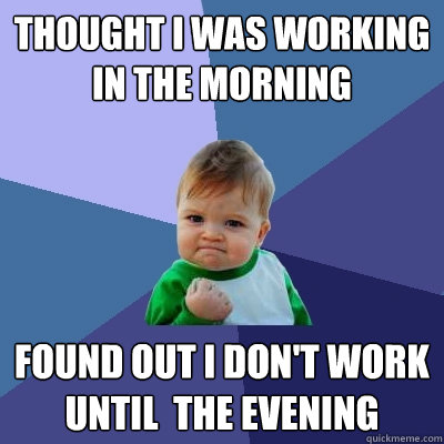 Thought I was working in the morning found out I don't work until  the evening  Success Kid