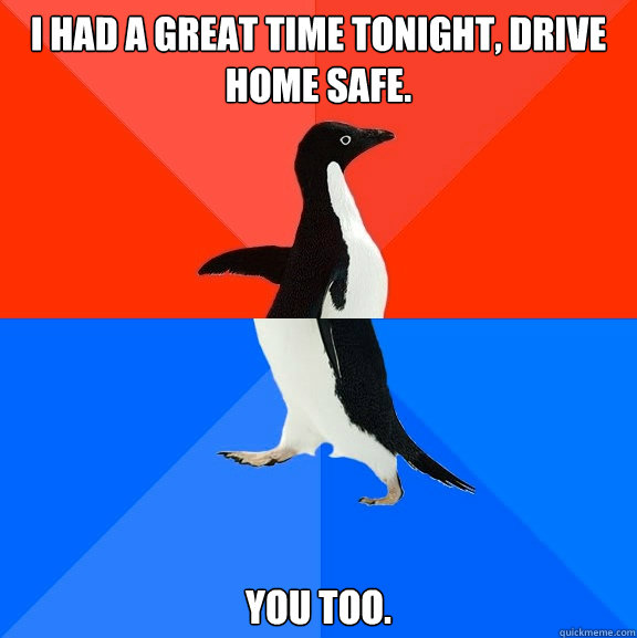 I had a great time tonight, drive home safe. You too.  Socially Awesome Awkward Penguin