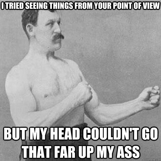 I tried seeing things from your point of view But my head couldn't go that far up my ass - I tried seeing things from your point of view But my head couldn't go that far up my ass  overly manly man