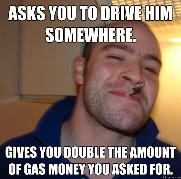 Asks you to drive him somewhere. Gives you double the amount of gas money you asked for.  - Asks you to drive him somewhere. Gives you double the amount of gas money you asked for.   Misc