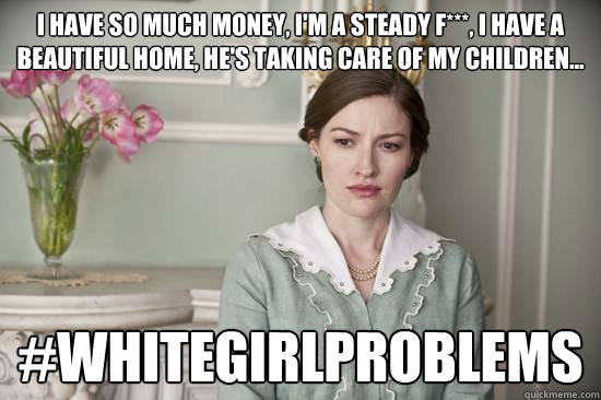 i have so much money, i'm a steady f***, i have a beautiful home, he's taking care of my children... #whitegirlproblems  
