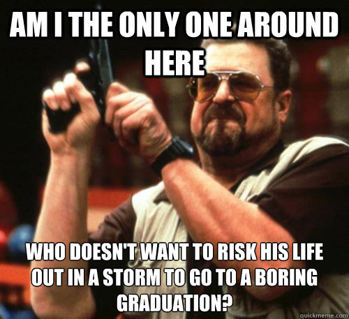 Am i the only one around here Who doesn't want to risk his life out in a storm to go to a boring graduation?  Am I The Only One Around Here