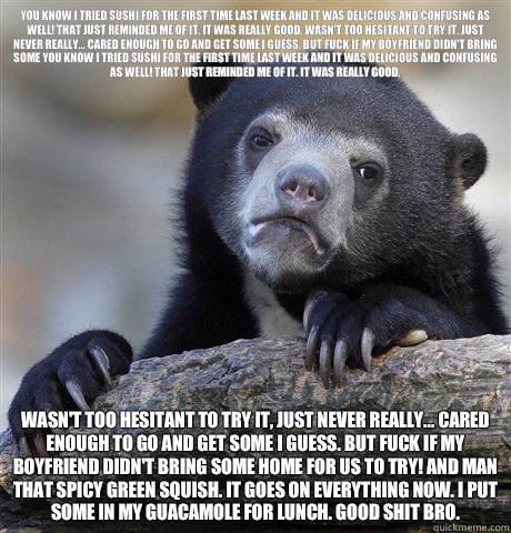 You know I tried sushi for the first time last week and it was delicious and confusing as well! That just reminded me of it. It was really good. Wasn't too hesitant to try it, just never really... cared enough to go and get some I guess. But fuck if my bo  Confession Bear