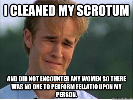 I cleaned my scrotum And did not encounter any women so there was no one to perform fellatio upon my person.  1990s Problems