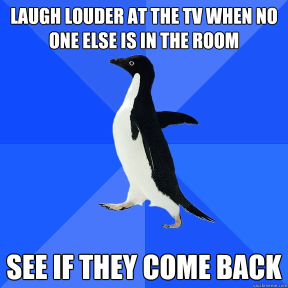 Laugh louder at the tv when no one else is in the room see if they come back  Socially Awkward Penguin