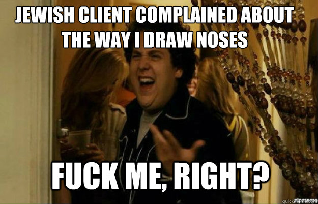 JEWISH CLIENT COMPLAINED ABOUT THE WAY I DRAW NOSES FUCK ME, RIGHT?  fuck me right