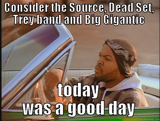 CONSIDER THE SOURCE, DEAD SET, TREY BAND AND BIG GIGANTIC TODAY WAS A GOOD DAY today was a good day