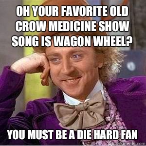 Oh your favorite old crow medicine show song is wagon wheel? You must be a die hard fan  willy wonka