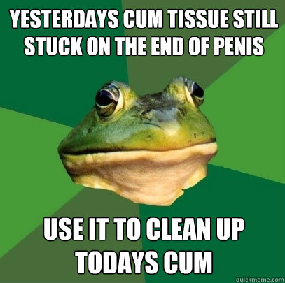 Yesterdays cum tissue still stuck on the end of penis Use it to clean up todays cum   Foul Bachelor Frog