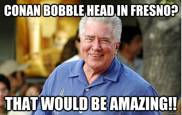 Conan bobble head in Fresno? That would be Amazing!!  Huell Howser