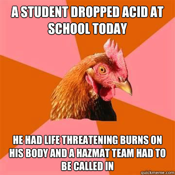 A student dropped acid at school today He had life threatening burns on his body and a hazmat team had to be called in  