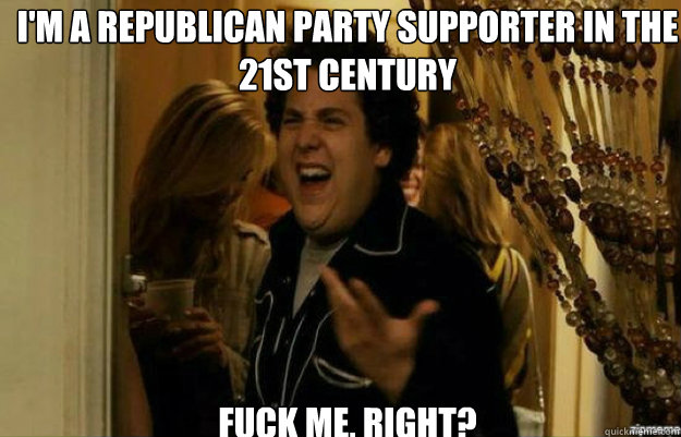 I'm a Republican Party supporter in the 21st century FUCK ME, RIGHT?  fuck me right