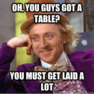 Oh, you guys got a table? You must get laid a lot  Condescending Wonka