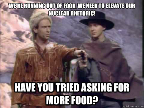 We're running out of food, we need to elevate our nuclear rhetoric! Have you tried asking for more food?  Running Faggot
