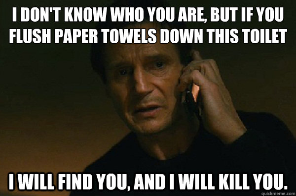 I don't know who you are, but if you flush paper towels down this toilet I will find you, and I will kill you. - I don't know who you are, but if you flush paper towels down this toilet I will find you, and I will kill you.  Liam Neeson Taken