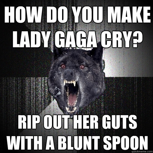 how do you make
lady gaga cry? Rip out her guts with a blunt spoon  Insanity Wolf