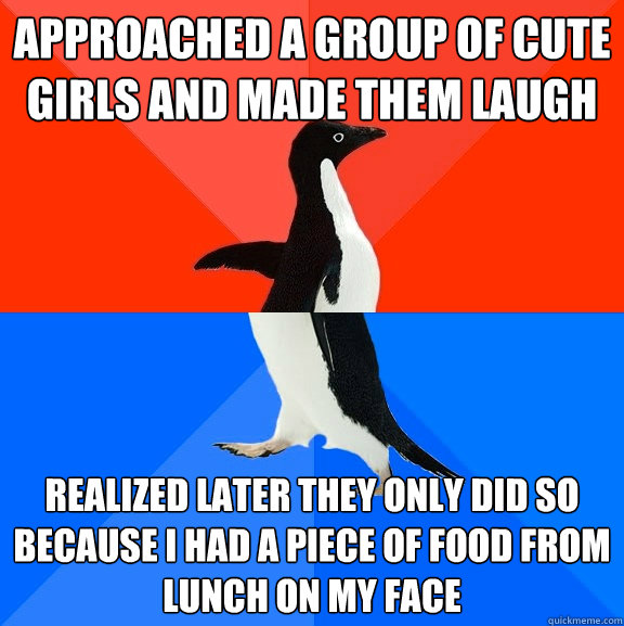 Approached a group of cute girls and made them laugh Realized later they only did so because I had a piece of food from lunch on my face  Socially Awesome Awkward Penguin