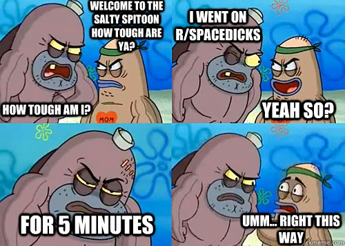 Welcome to the Salty Spitoon how tough are ya? HOW TOUGH AM I? I went on r/spacedicks For 5 minutes Umm... Right this way Yeah so?  Salty Spitoon How Tough Are Ya