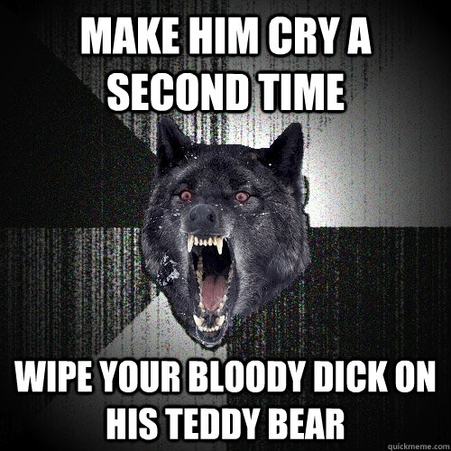 Make him cry a second time wipe your bloody dick on his teddy bear  Insanity Wolf