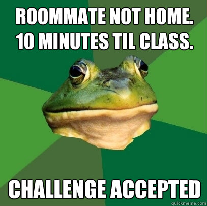 Roommate not home.
10 minutes til class. Challenge accepted  Foul Bachelor Frog
