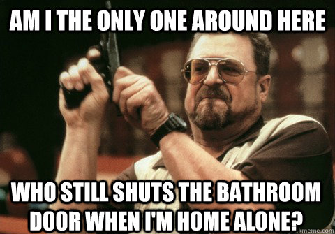 Am I the only one around here who still shuts the bathroom door when I'm home alone? - Am I the only one around here who still shuts the bathroom door when I'm home alone?  Am I the only one