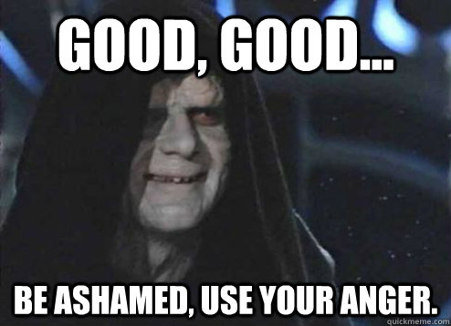 good, good... Be ashamed, use your anger.  Emperor Palpatine